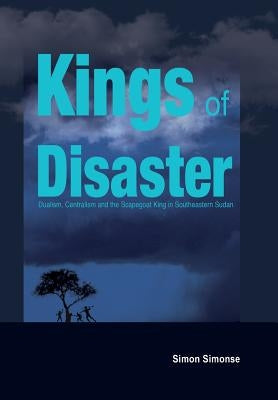 Kings of Disaster: Dualism, Centralism and the Scapegoat King in Southeastern Sudan by Simonse, Simon
