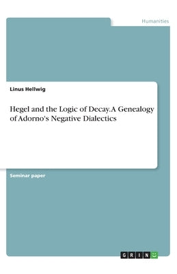 Hegel and the Logic of Decay. A Genealogy of Adorno's Negative Dialectics by Hellwig, Linus