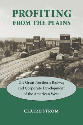 Profiting from the Plains: The Great Northern Railway and Corporate Development of the American West by Strom, Claire M.