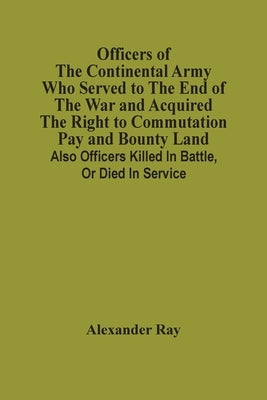 Officers Of The Continental Army Who Served To The End Of The War And Acquired The Right To Commutation Pay And Bounty Land: Also Officers Killed In B by Ray, Alexander