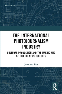 The International Photojournalism Industry: Cultural Production and the Making and Selling of News Pictures by Ilan, Jonathan