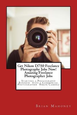 Get Nikon D750 Freelance Photography Jobs Now! Amazing Freelance Photographer Jobs: Starting a Photography Business with a Commercial Photographer Nik by Mahoney, Brian
