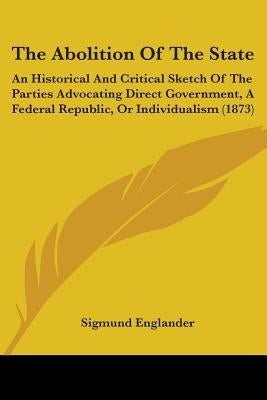 The Abolition Of The State: An Historical And Critical Sketch Of The Parties Advocating Direct Government, A Federal Republic, Or Individualism (1 by Englander, Sigmund