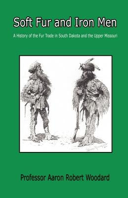 Soft Fur and Iron Men - A History of the Fur Trade in South Dakota and the Upper Missouri by Woodard, Aaron Robert