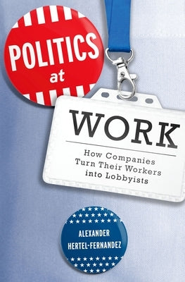 Politics at Work: How Companies Turn Their Workers Into Lobbyists by Hertel-Fernandez, Alexander