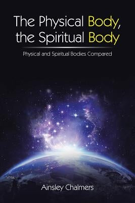 The Physical Body, the Spiritual Body: Physical and Spiritual Bodies Compared by Chalmers, Ainsley