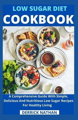 Low Sugar Diet Cookbook: A Comprehensive Guide With Simple, Delicious And Nutritious Low Sugar Recipes For Healthy Living by Derrick Nathan
