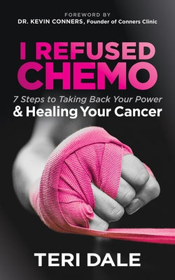 I Refused Chemo: 7 Steps to Taking Back Your Power and Healing Your Cancer by Dale, Teri