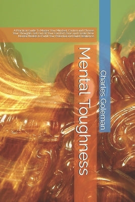 Mental Toughness: A Practical Guide To Master Your Mindset, Control and Choose Your Thoughts. Get Out Of Your Comfort Zone and Create Ne by Goleman, Charles