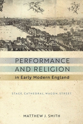 Performance and Religion in Early Modern England: Stage, Cathedral, Wagon, Street by Smith, Matthew J.