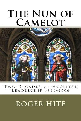The Nun of Camelot: Twenty-Year of Hospital Leadership 1986-2006 by Hite, Roger W.