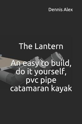 The Lantern - An Easy to Build, Do It Yourself, PVC Pipe Catamaran Kayak: A Fantastic Do It Yourself Project for Boat Enthusiasts by Alex, Dennis