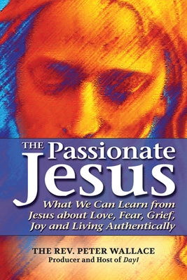 The Passionate Jesus: What We Can Learn from Jesus about Love, Fear, Grief, Joy and Living Authentically by Wallace, Peter