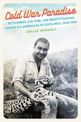 Cold War Paradise: Settlement, Culture, and Identity-Making Among U.S. Americans in Costa Rica, 1945-1980 by Shragai, Atalia