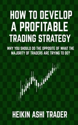 How to Develop a Profitable Trading Strategy: Why You Should Do the Opposite of What the Majority of Traders are Trying to Do by Ashi Trader, Heikin