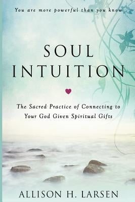 Soul Intuition: The Sacred Practice of Connecting to Your God Given Spiritual Gifts by Larsen, Allison H.