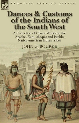 Dances & Customs of the Indians of the South West: a Collection on Classic Works of the Apache, Zuni, Moquis and Pueblo Native American Indian Tribes by Bourke, John G.