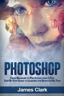 Photoshop: From Beginner to Pro in Less Than 1 Day - Step by Step Guide to Learning the Basics in No Time by Clark, James