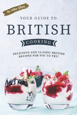 Your Guide to British Cooking: Delicious and Classic British Recipes for You to Try! by Allen, Allie