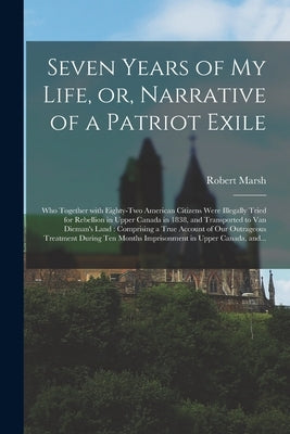 Seven Years of My Life, or, Narrative of a Patriot Exile [microform]: Who Together With Eighty-two American Citizens Were Illegally Tried for Rebellio by Marsh, Robert