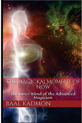 The Magickal Moment of Now: The Inner Mind of the Advanced Magician by Kadmon, Baal