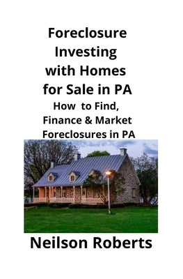 Foreclosure Investing with Homes for Sale in PA: How to Find, Finance & Market Foreclosures in PA by Roberts, Neilson