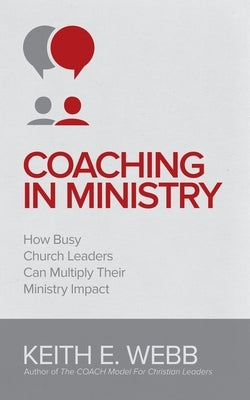 Coaching In Ministry: How Busy Church Leaders Can Multiply Their Ministry Impact by Webb, Keith E.