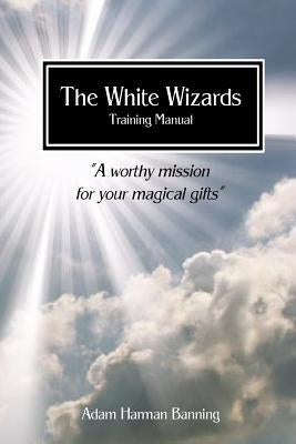 The White Wizards Training Manual Vol 1: "A worthy mission for your magical gifts" by Banning, Adam Harman
