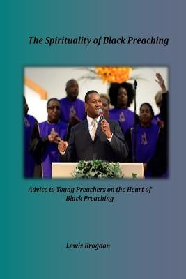 The Spirituality of Black Preaching: Advice to Young Preachers on the Heart of Black Preaching by Brogdon, Lewis