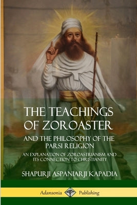The Teachings of Zoroaster and the Philosophy of the Parsi Religion: An Explanation of Zoroastrianism and its Connection to Christianity by Kapadia, Shapurji Aspaniarji