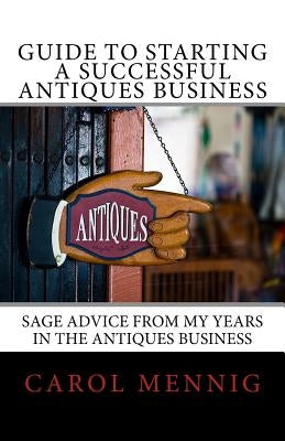 Guide to Starting a Successful Antiques Business: Sage Advice from My Years in the Antiques Business by Mennig, Carol