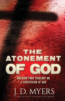 The Atonement of God: Building Your Theology on a Crucivision of God by Myers, J. D.