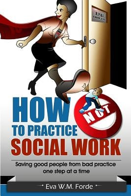 How NOT to Practice Social Work: Saving Good People From Bad Practice One Step at a Time by Forde, Eva W. M.