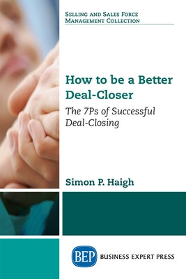 How to be a Better Deal-Closer: The 7Ps of Successful Deal-Closing by Haigh, Simon P.
