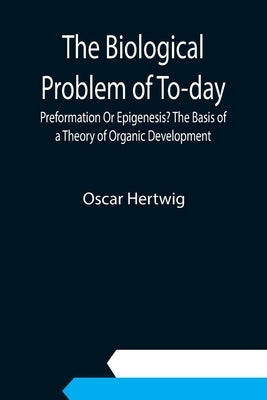 The Biological Problem of To-day: Preformation Or Epigenesis? The Basis of a Theory of Organic Development by Hertwig, Oscar