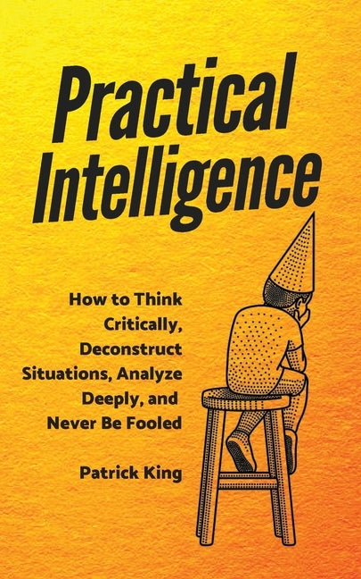 Practical Intelligence: How to Think Critically, Deconstruct Situations, Analyze Deeply, and Never Be Fooled by King, Patrick