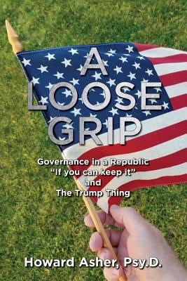 A Loose Grip: Governance in a Republic - "If you can keep it" - and The Trump Thing by Asher, Howard