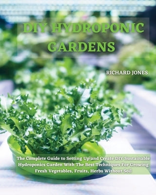 DIY Hydroponic Gardens: The Complete Guide to Setting Up and Create DIY Sustainable Hydroponics Garden With The Best Techniques For Growing Fr by Jones, Richard
