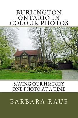 Burlington Ontario in Colour Photos: Saving Our History One Photo at a Time by Raue, Barbara