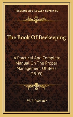 The Book Of Beekeeping: A Practical And Complete Manual On The Proper Management Of Bees (1905) by Webster, W. B.