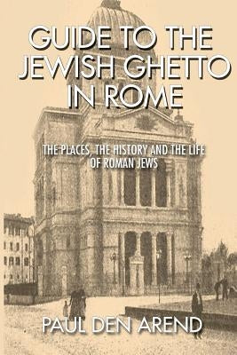 Guide to the Jewish Ghetto in Rome: The places, the history and the life of Roman Jews by Den Arend, Paul