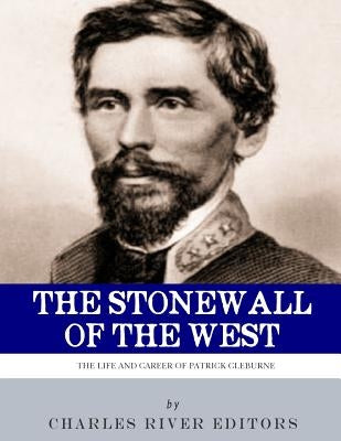 The Stonewall of the West: The Life and Career of General Patrick Cleburne by Charles River Editors