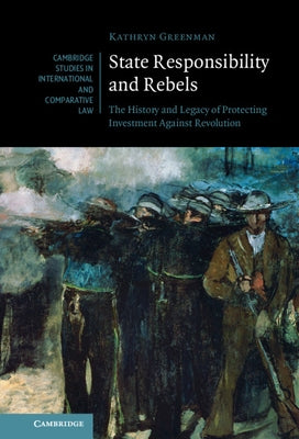 State Responsibility and Rebels: The History and Legacy of Protecting Investment Against Revolution by Greenman, Kathryn