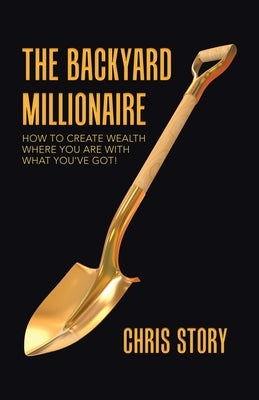 The Backyard Millionaire: How to Create Wealth Where You Are with What You've Got! by Story, Chris