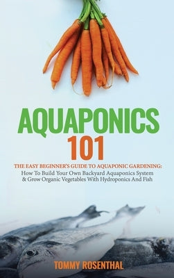 Aquaponics 101: The Easy Beginner's Guide to Aquaponic Gardening: How To Build Your Own Backyard Aquaponics System and Grow Organic Ve by Rosenthal, Tommy
