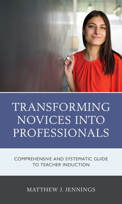 Transforming Novices into Professionals: A Comprehensive and Systematic Guide to Teacher Induction by Jennings, Matthew J.