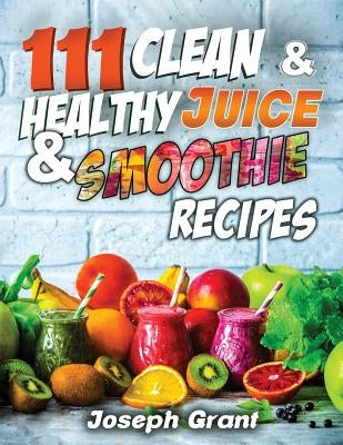 111 Clean & Healthy Juice & Smoothie Recipes by Grant, Joseph