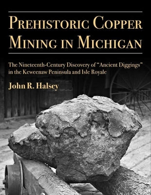 Prehistoric Copper Mining in Michigan: The Nineteenth-Century Discovery of "Ancient Diggings" in the Keweenaw Peninsula and Isle Royalevolume 99 by Halsey, John R.