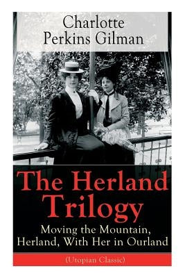 The Herland Trilogy: Moving the Mountain, Herland, With Her in Ourland (Utopian Classic): From the famous American novelist, feminist, soci by Gilman, Charlotte Perkins