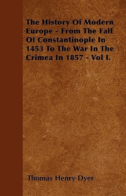 The History of Modern Europe - From the Fall of Constantinople in 1453 to the War in the Crimea in 1857 - Vol I. by Dyer, Thomas Henry